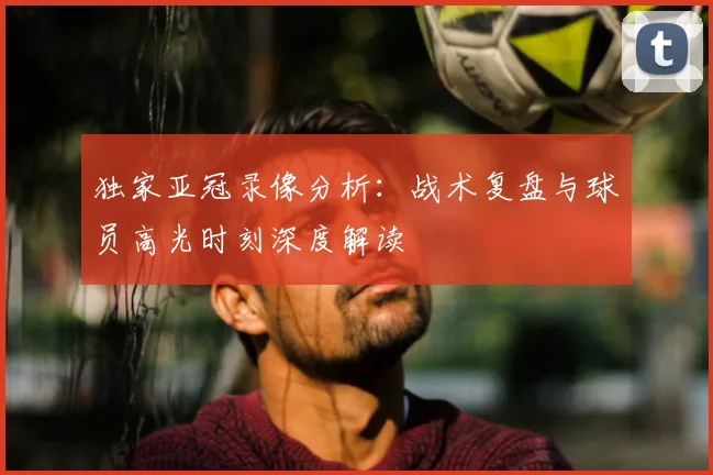 独家亚冠录像分析:战术复盘与球员高光时刻深度解读