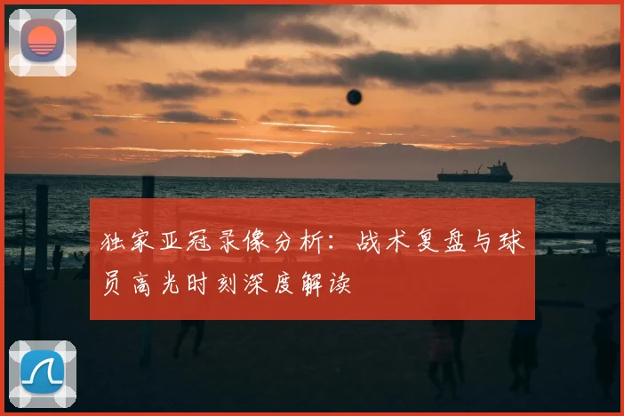 独家亚冠录像分析:战术复盘与球员高光时刻深度解读