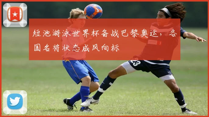 短池游泳世界杯备战巴黎奥运,各国名将状态成风向标