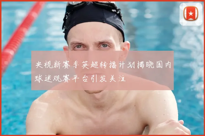 央视新赛季英超转播计划揭晓国内球迷观赛平台引发关注