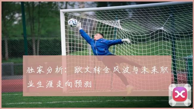 独家分析:欧文转会风波与未来职业生涯走向预测