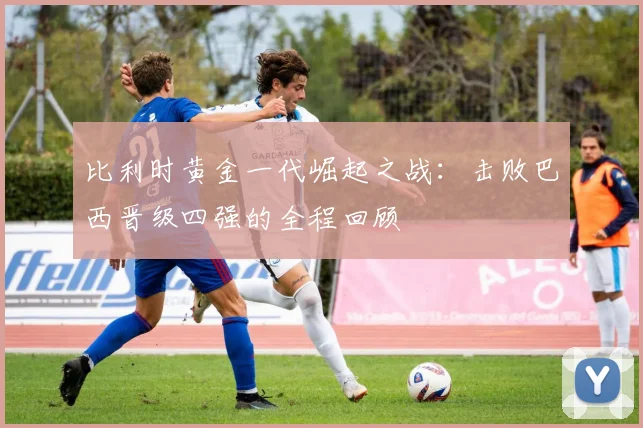 比利时黄金一代崛起之战：击败巴西晋级四强的全程回顾